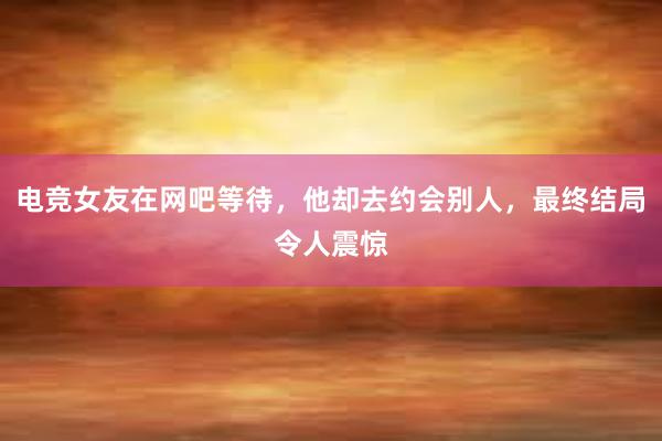 电竞女友在网吧等待，他却去约会别人，最终结局令人震惊