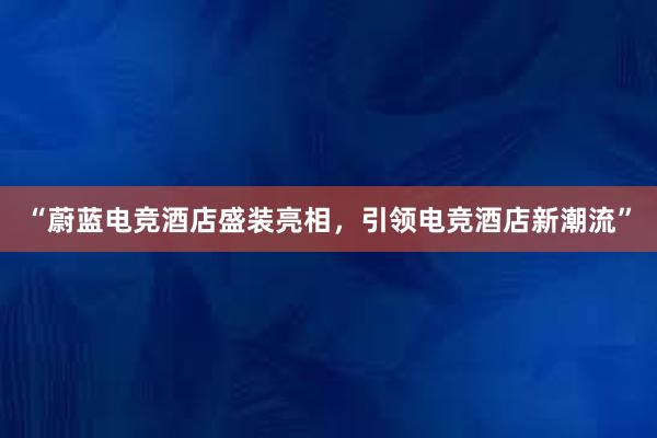 “蔚蓝电竞酒店盛装亮相，引领电竞酒店新潮流”