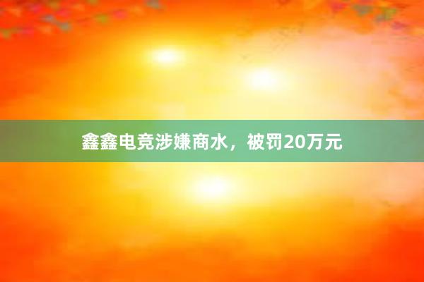 鑫鑫电竞涉嫌商水，被罚20万元