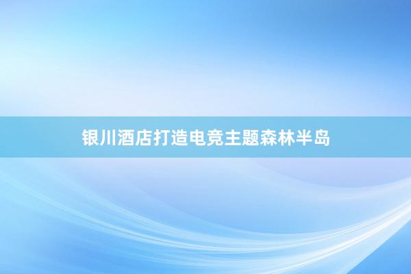 银川酒店打造电竞主题森林半岛