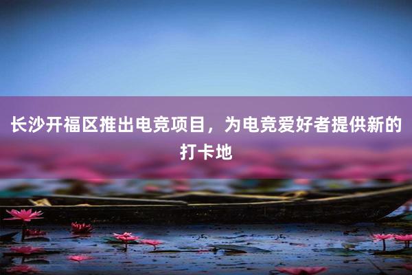 长沙开福区推出电竞项目，为电竞爱好者提供新的打卡地