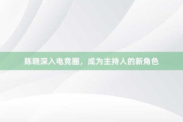 陈晓深入电竞圈，成为主持人的新角色